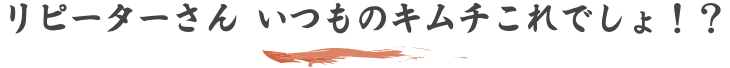 リピーターさん いつものキムチこれでしょ！？