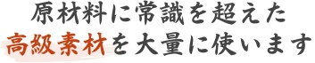 原材料に常識を超えた高級素材を大量に使います