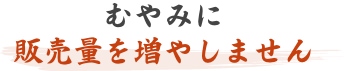 むやみに販売量を増やしません